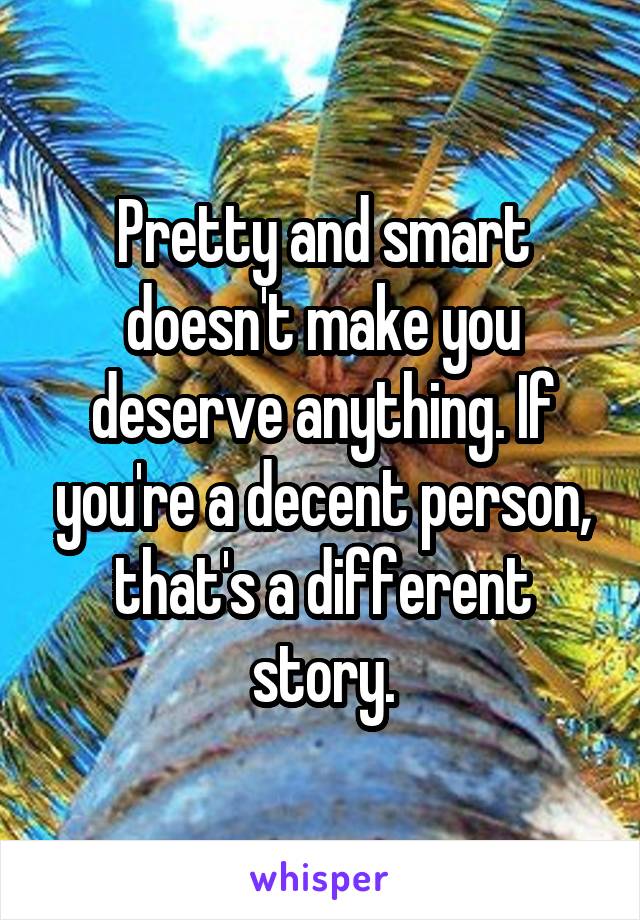 Pretty and smart doesn't make you deserve anything. If you're a decent person, that's a different story.