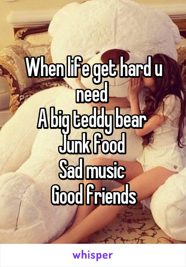 When life get hard u need 
A big teddy bear 
Junk food 
Sad music 
Good friends