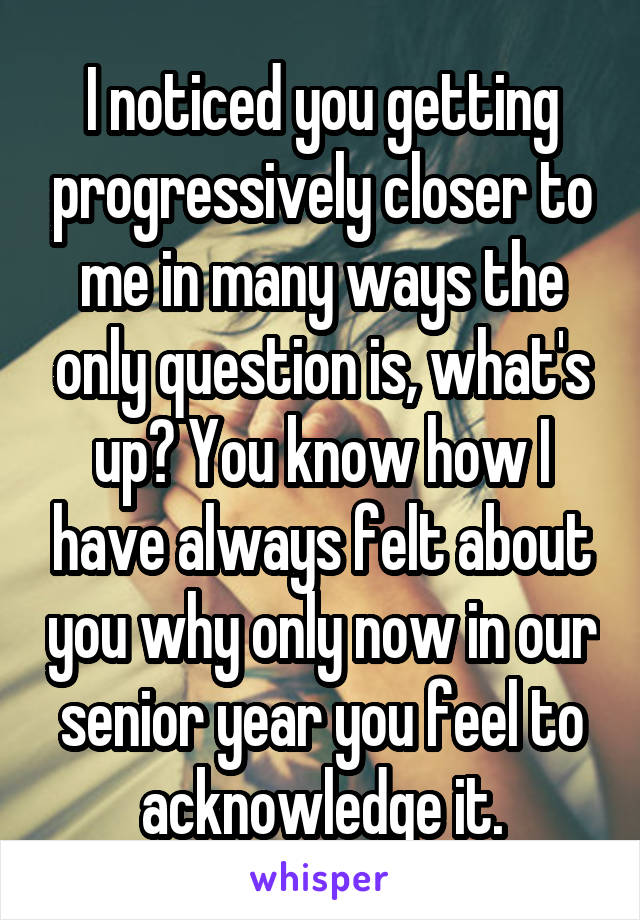 I noticed you getting progressively closer to me in many ways the only question is, what's up? You know how I have always felt about you why only now in our senior year you feel to acknowledge it.