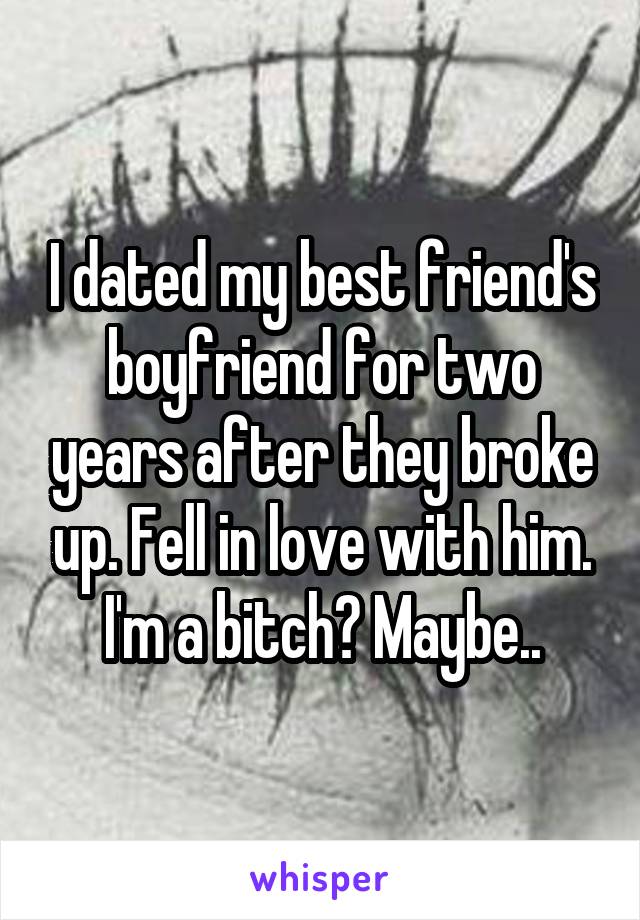 I dated my best friend's boyfriend for two years after they broke up. Fell in love with him. I'm a bitch? Maybe..