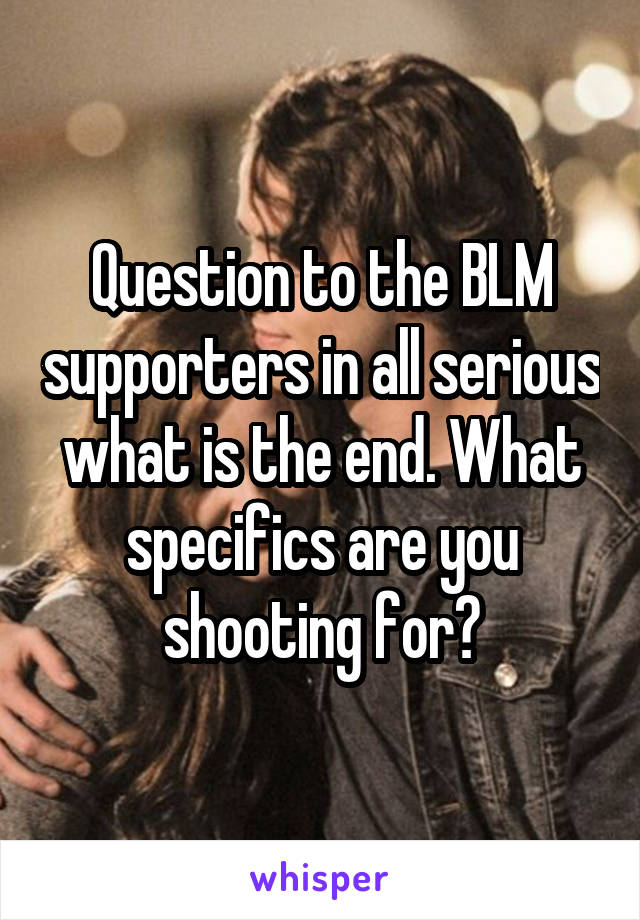 Question to the BLM supporters in all serious what is the end. What specifics are you shooting for?