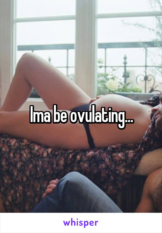 Ima be ovulating...