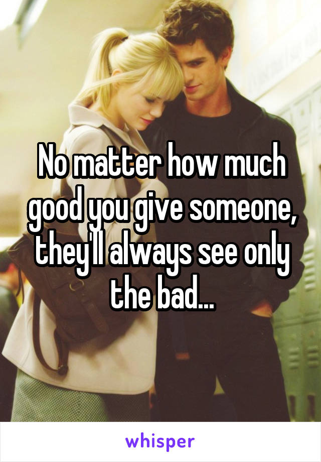 No matter how much good you give someone, they'll always see only the bad...