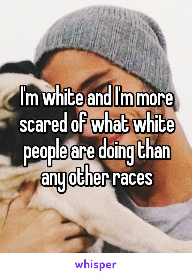 I'm white and I'm more scared of what white people are doing than any other races