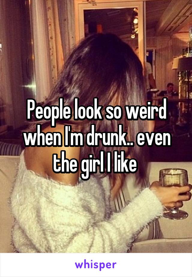 People look so weird when I'm drunk.. even the girl I like 