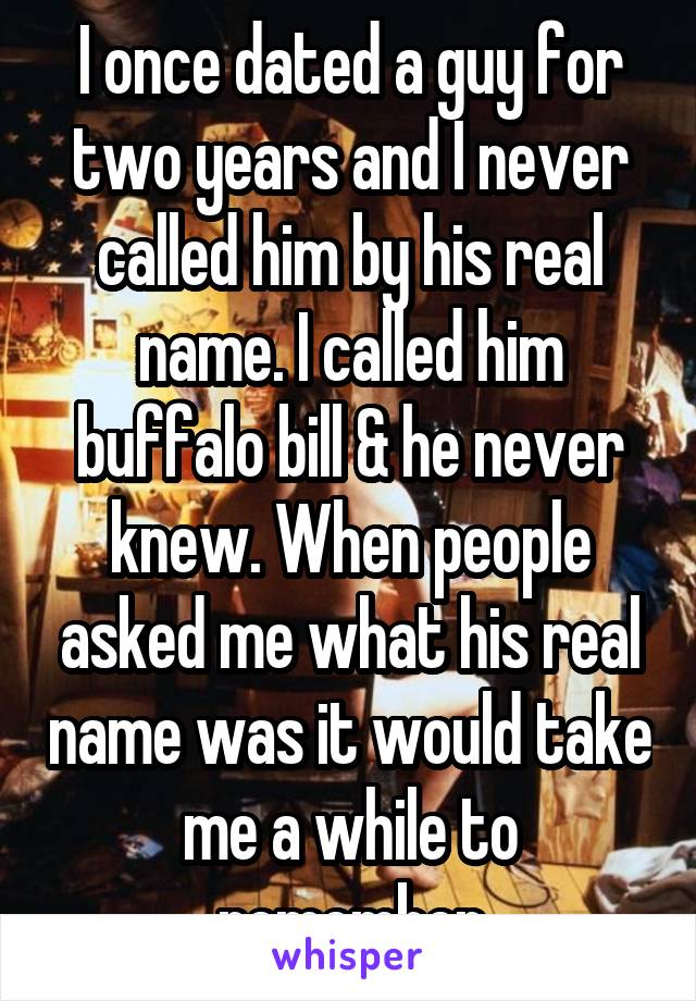 I once dated a guy for two years and I never called him by his real name. I called him buffalo bill & he never knew. When people asked me what his real name was it would take me a while to remember