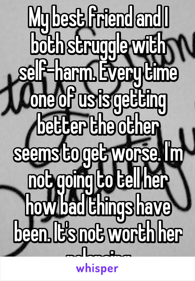 My best friend and I both struggle with self-harm. Every time one of us is getting better the other seems to get worse. I'm not going to tell her how bad things have been. It's not worth her relapsing