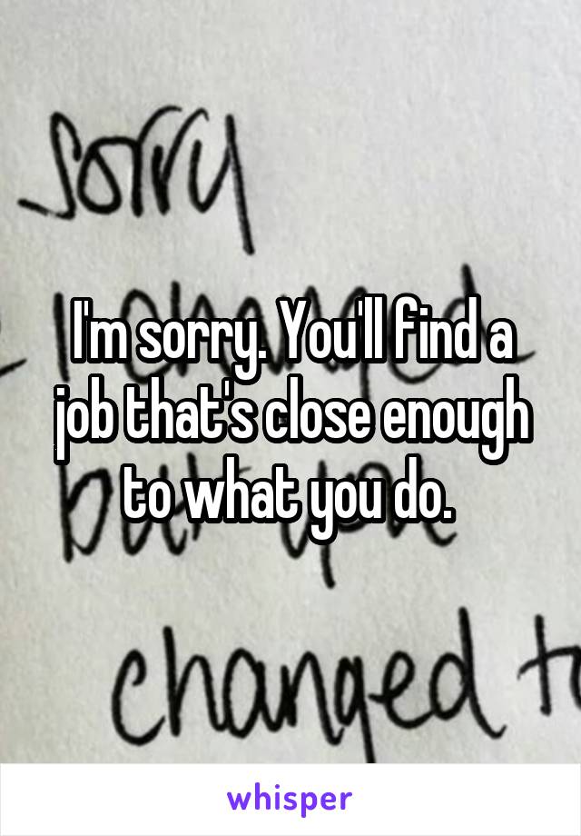 I'm sorry. You'll find a job that's close enough to what you do. 