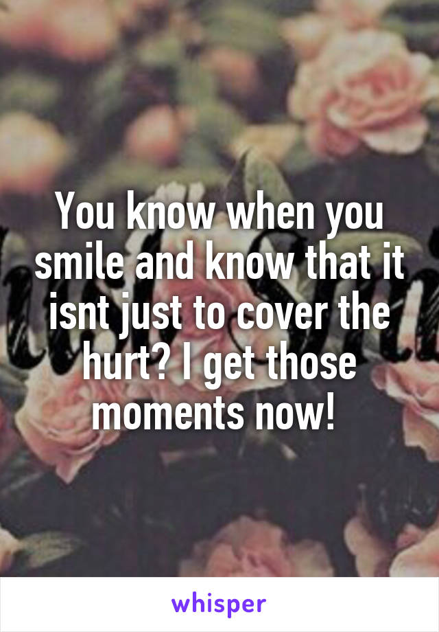 You know when you smile and know that it isnt just to cover the hurt? I get those moments now! 