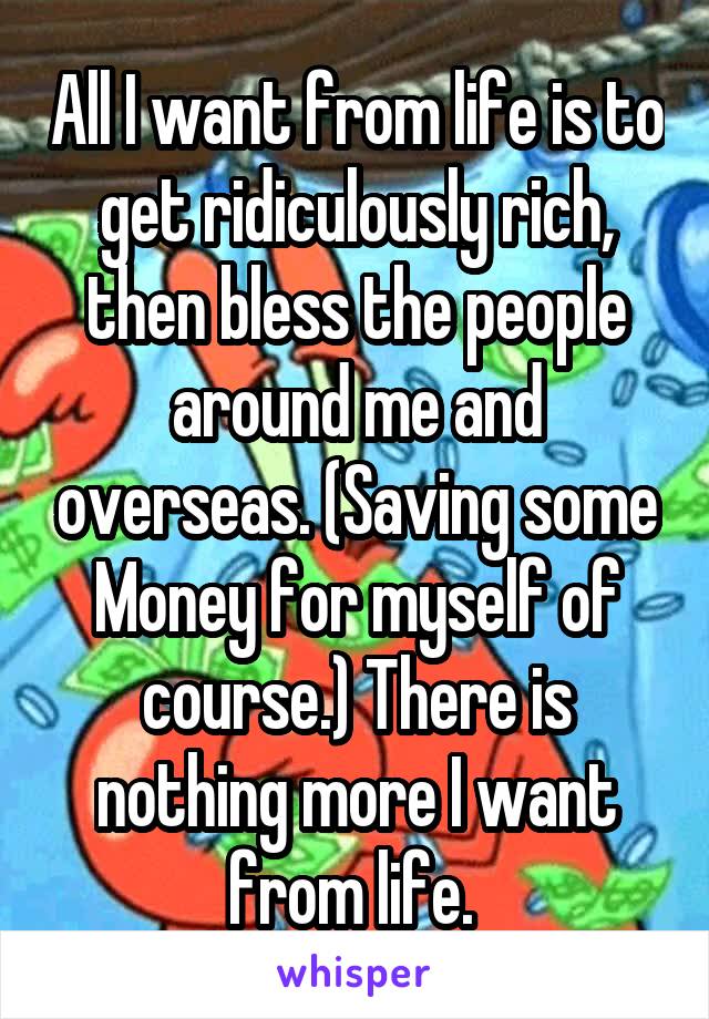 All I want from life is to get ridiculously rich, then bless the people around me and overseas. (Saving some Money for myself of course.) There is nothing more I want from life. 