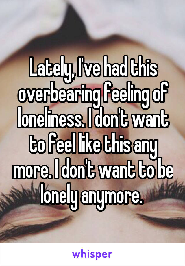 Lately, I've had this overbearing feeling of loneliness. I don't want to feel like this any more. I don't want to be lonely anymore. 