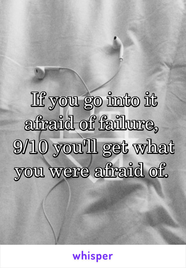 If you go into it afraid of failure,  9/10 you'll get what you were afraid of. 