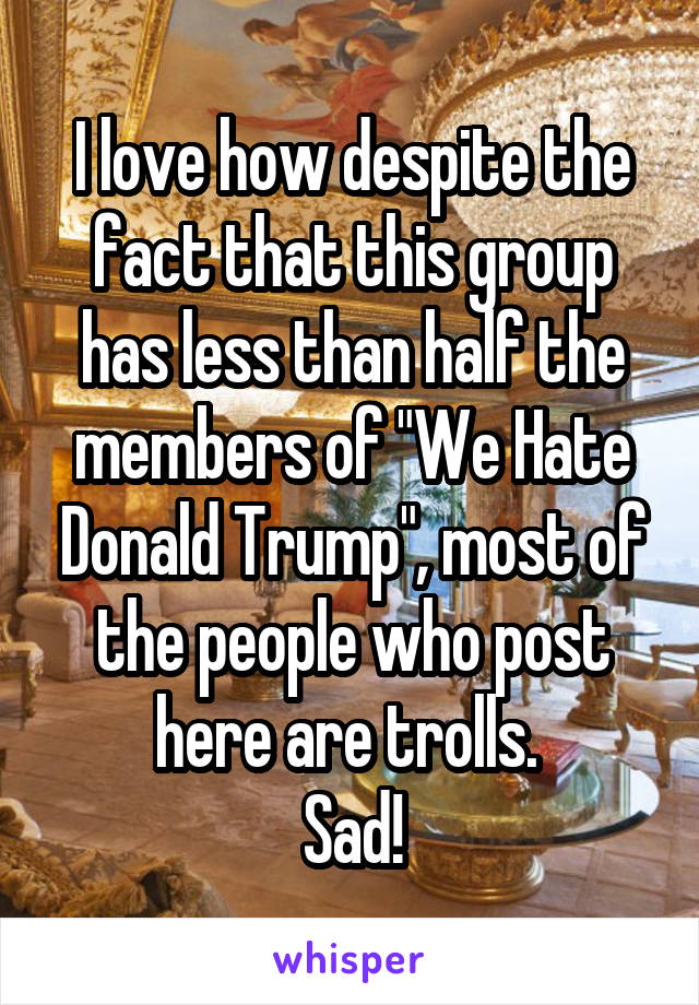 I love how despite the fact that this group has less than half the members of "We Hate Donald Trump", most of the people who post here are trolls. 
Sad!