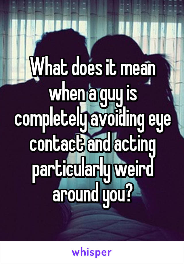 What does it mean when a guy is completely avoiding eye contact and acting particularly weird around you?