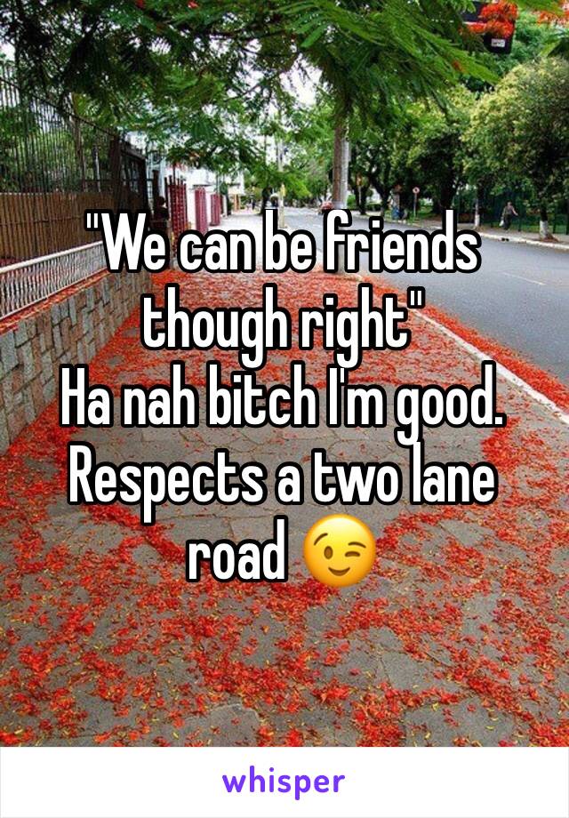 "We can be friends though right" 
Ha nah bitch I'm good. Respects a two lane road 😉