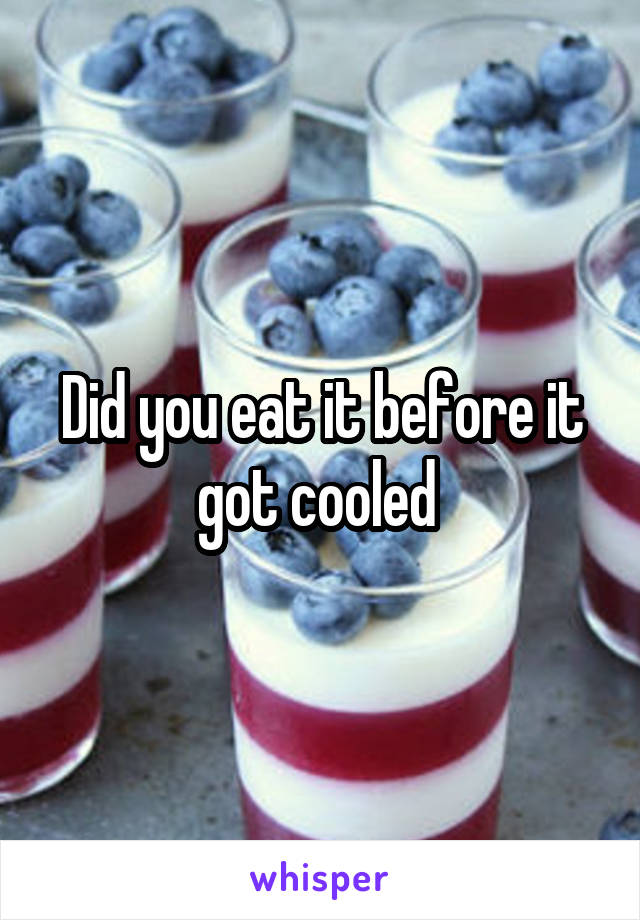 Did you eat it before it got cooled 