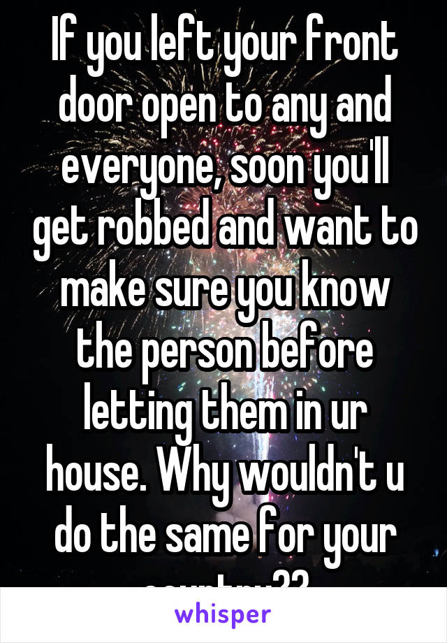 If you left your front door open to any and everyone, soon you'll get robbed and want to make sure you know the person before letting them in ur house. Why wouldn't u do the same for your country??