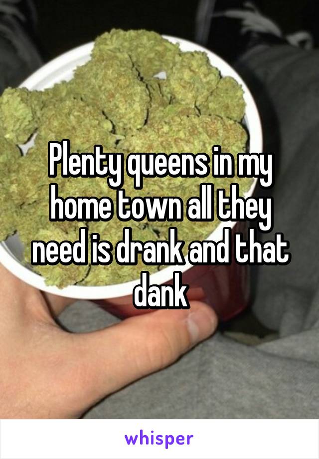 Plenty queens in my home town all they need is drank and that dank