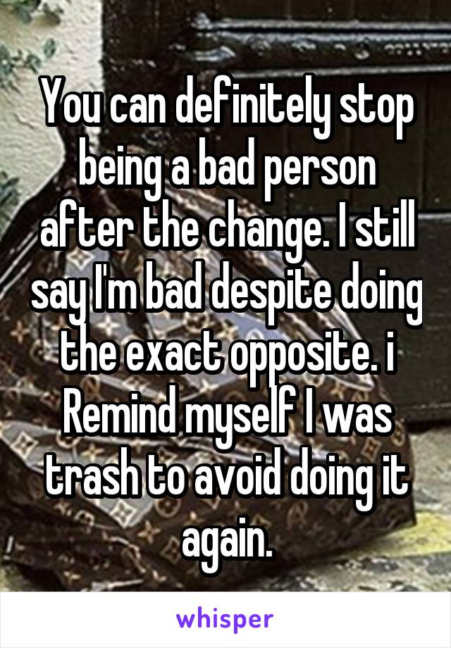 You can definitely stop being a bad person after the change. I still say I'm bad despite doing the exact opposite. i Remind myself I was trash to avoid doing it again.