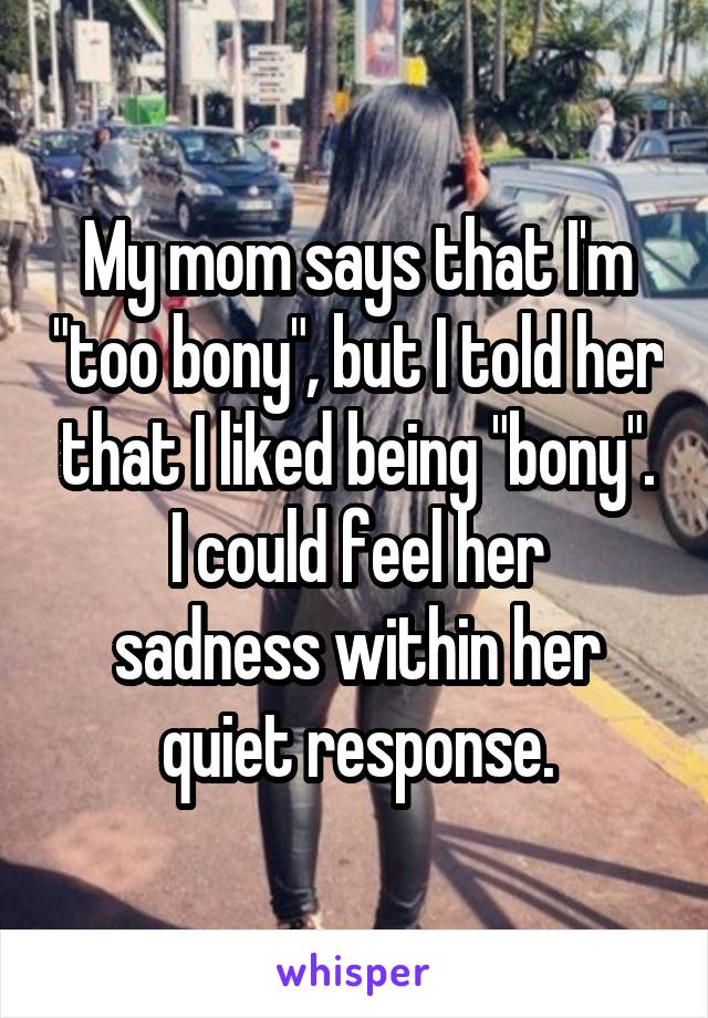 My mom says that I'm "too bony", but I told her that I liked being "bony".
I could feel her sadness within her quiet response.