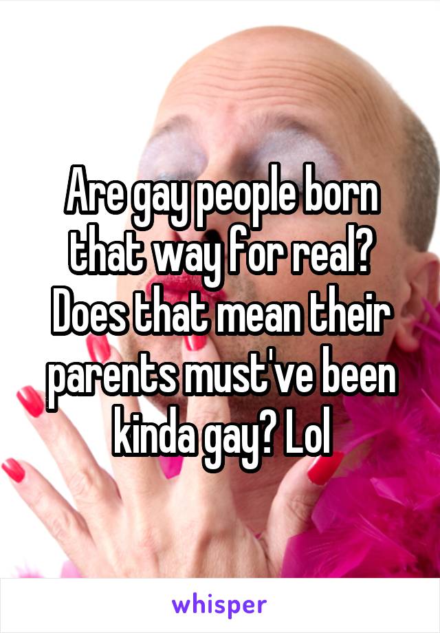 Are gay people born that way for real?
Does that mean their parents must've been kinda gay? Lol