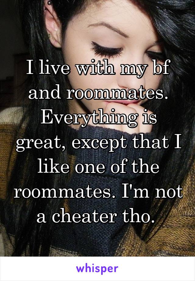 I live with my bf and roommates. Everything is great, except that I like one of the roommates. I'm not a cheater tho. 