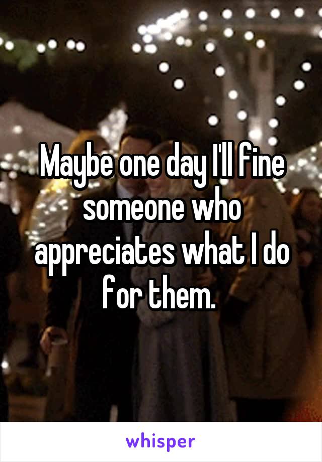 Maybe one day I'll fine someone who appreciates what I do for them. 