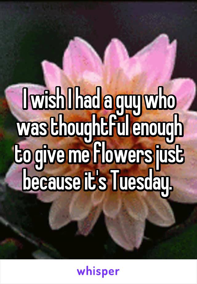 I wish I had a guy who was thoughtful enough to give me flowers just because it's Tuesday. 