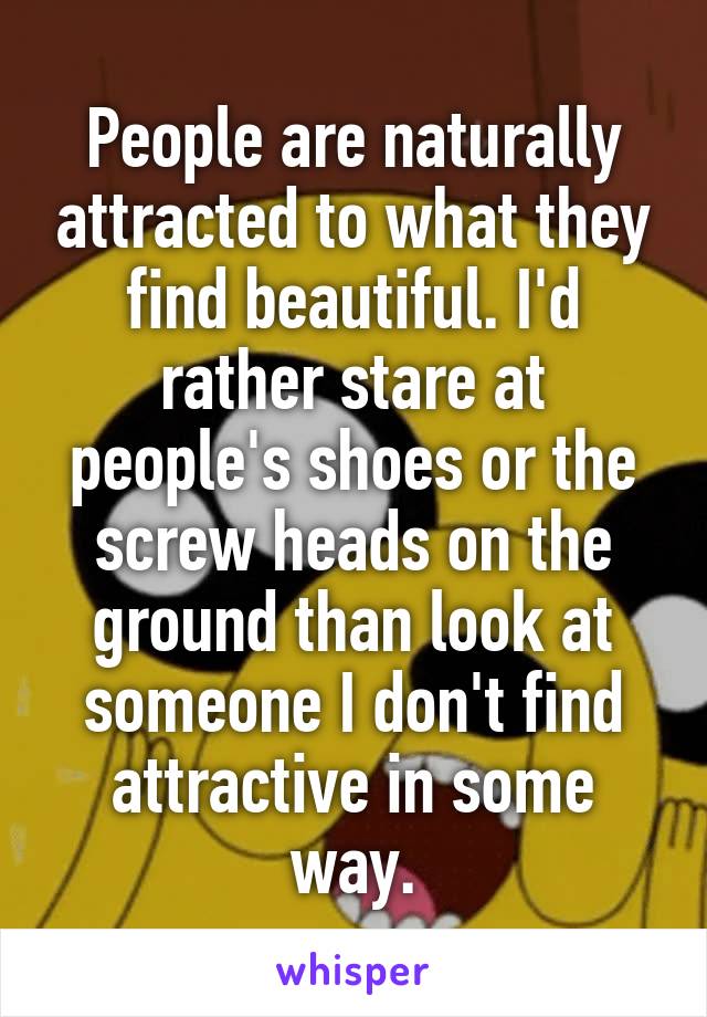 People are naturally attracted to what they find beautiful. I'd rather stare at people's shoes or the screw heads on the ground than look at someone I don't find attractive in some way.