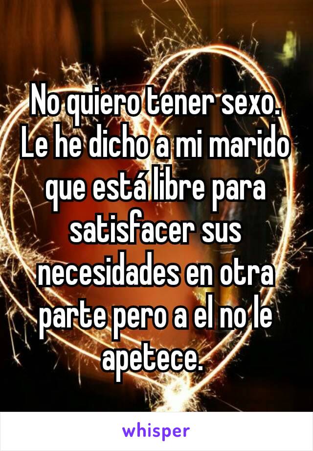 No quiero tener sexo.  Le he dicho a mi marido que está libre para satisfacer sus necesidades en otra parte pero a el no le apetece. 