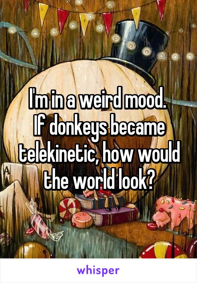 I'm in a weird mood. 
If donkeys became telekinetic, how would the world look?