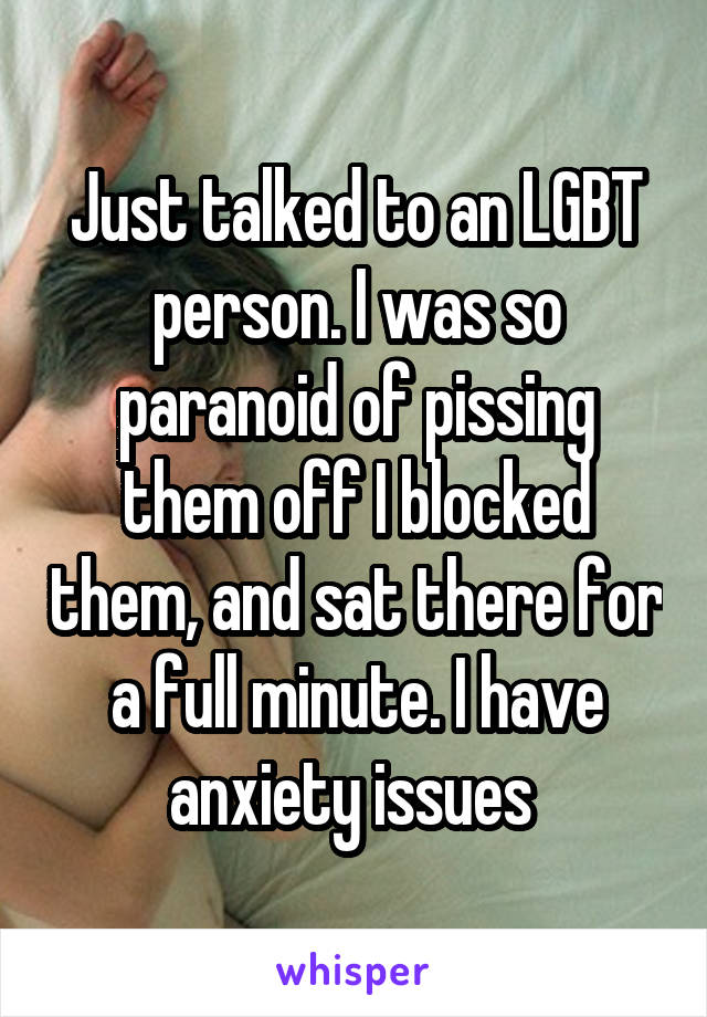 Just talked to an LGBT person. I was so paranoid of pissing them off I blocked them, and sat there for a full minute. I have anxiety issues 