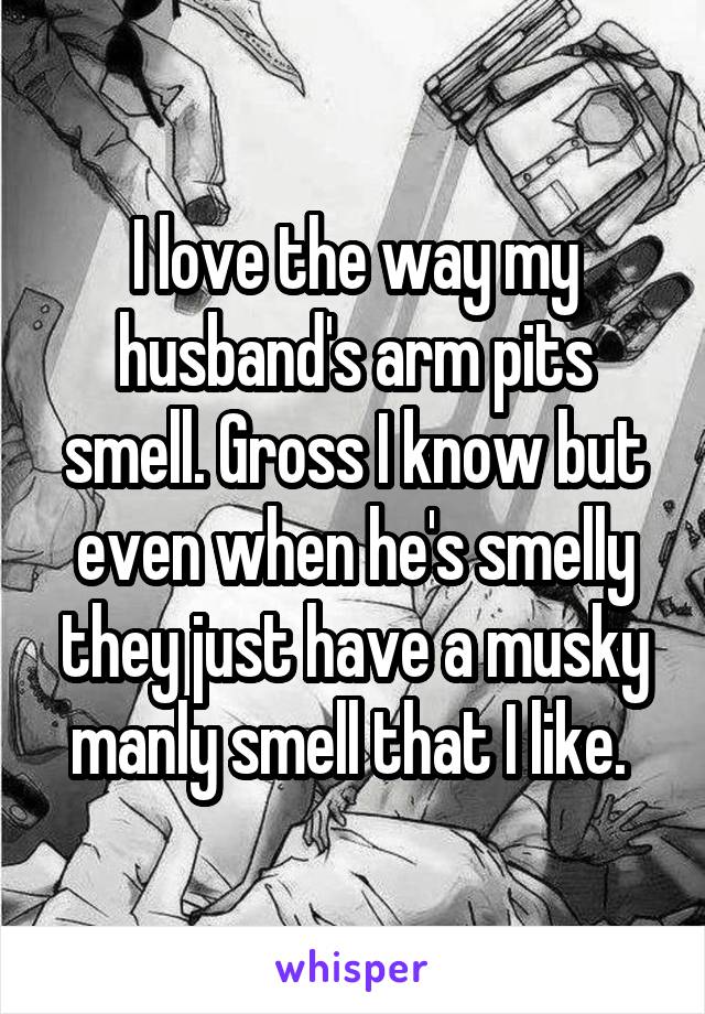 I love the way my husband's arm pits smell. Gross I know but even when he's smelly they just have a musky manly smell that I like. 