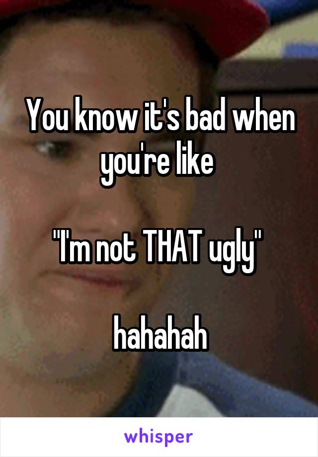 You know it's bad when you're like 

"I'm not THAT ugly" 

hahahah