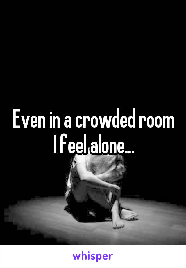 Even in a crowded room I feel alone...