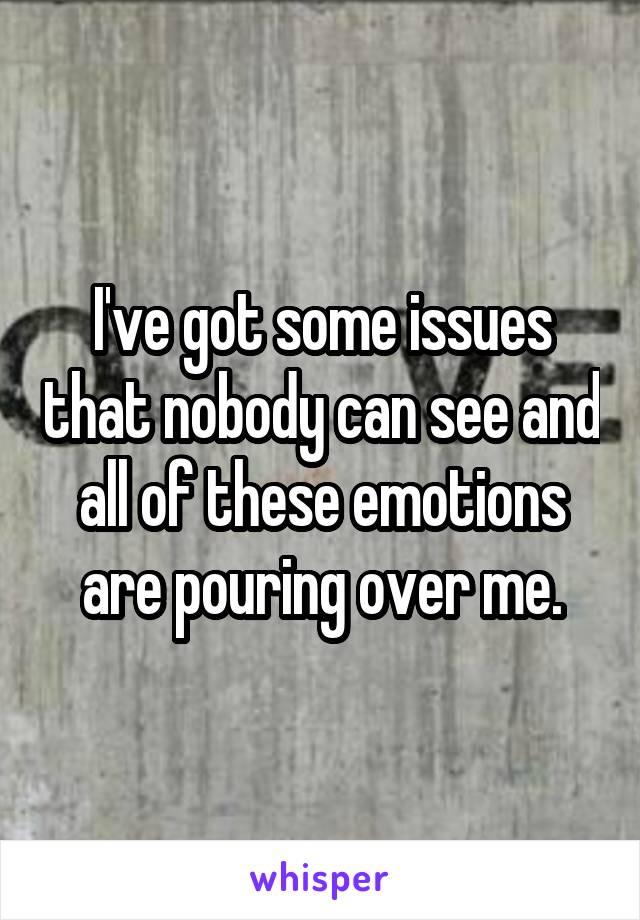 I've got some issues that nobody can see and all of these emotions are pouring over me.