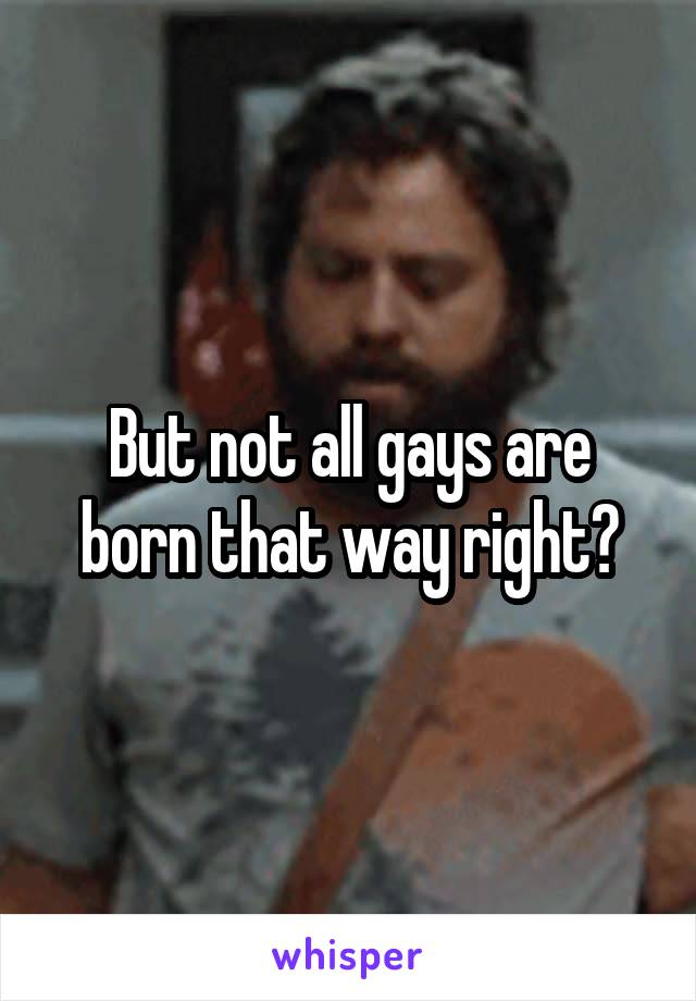 But not all gays are born that way right?