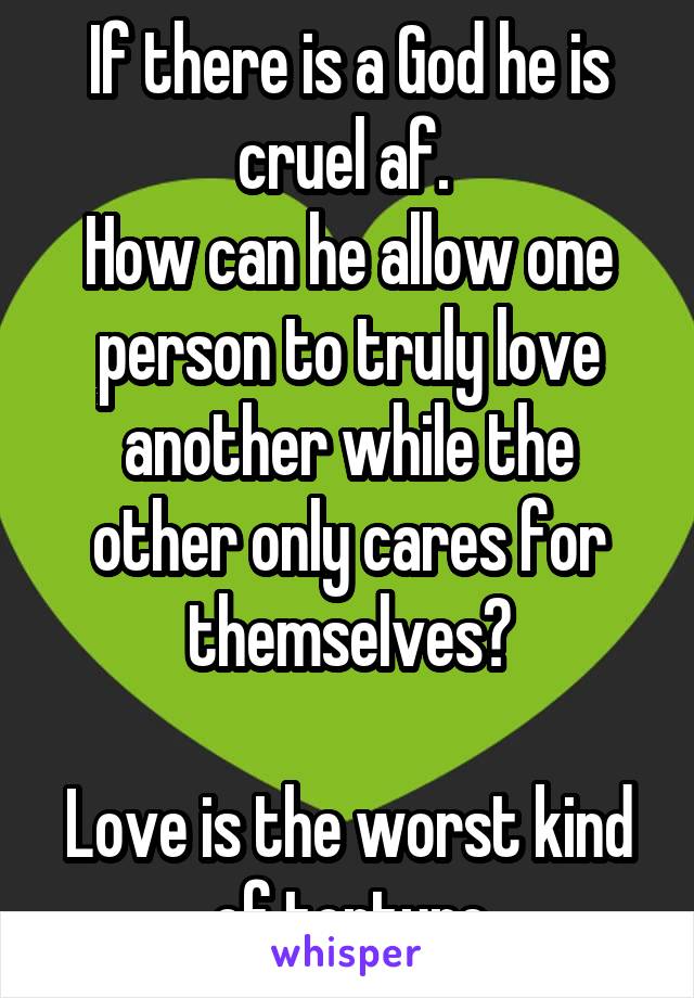 If there is a God he is cruel af. 
How can he allow one person to truly love another while the other only cares for themselves?

Love is the worst kind of torture