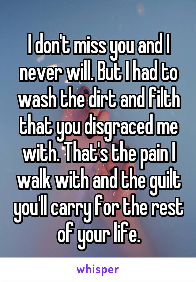 I don't miss you and I never will. But I had to wash the dirt and filth that you disgraced me with. That's the pain I walk with and the guilt you'll carry for the rest of your life.