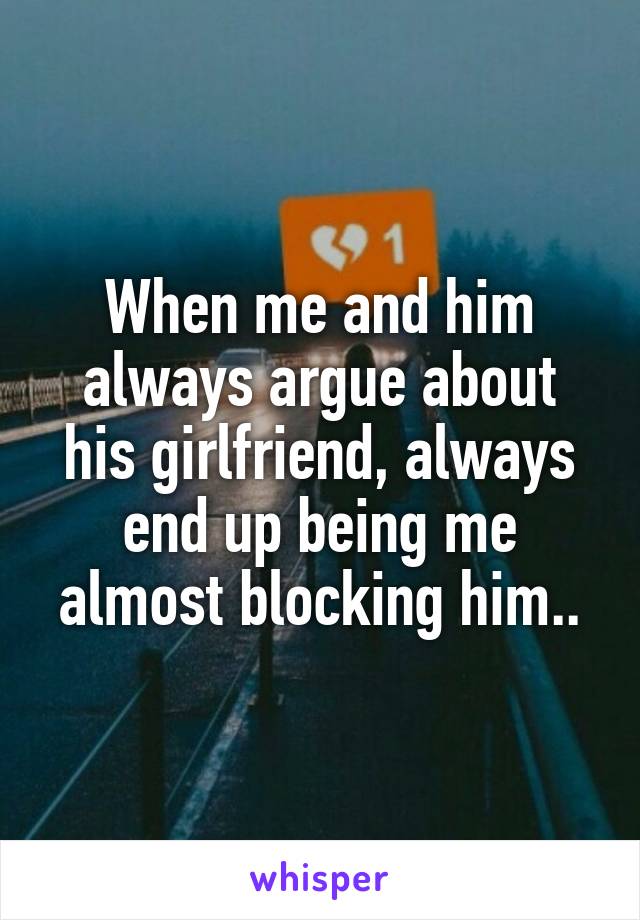 When me and him always argue about his girlfriend, always end up being me almost blocking him..