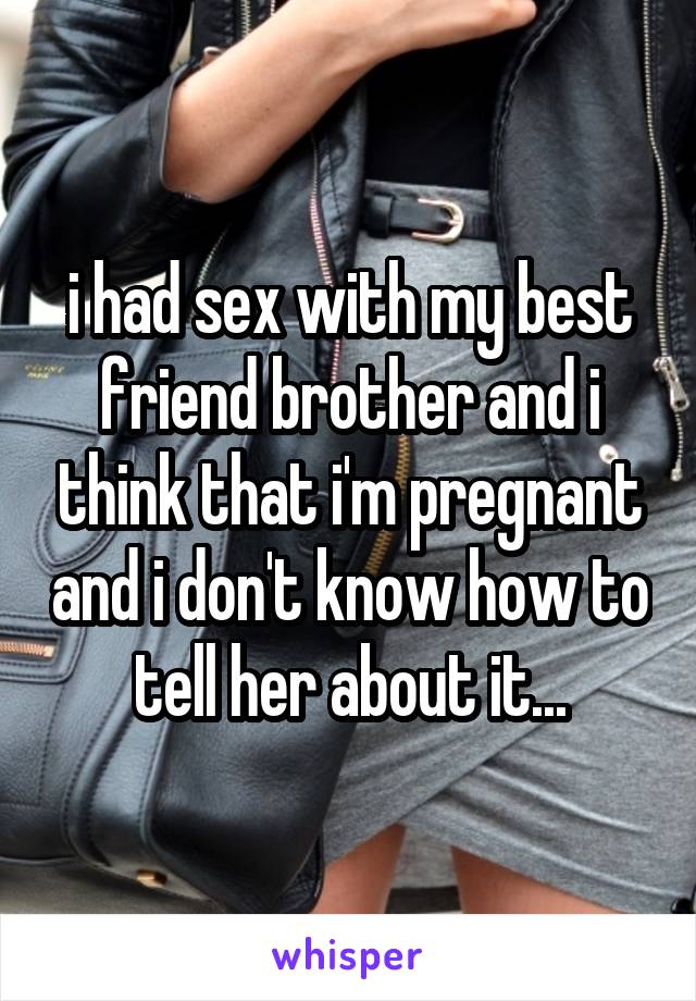 i had sex with my best friend brother and i think that i'm pregnant and i don't know how to tell her about it...