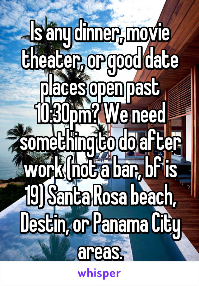 Is any dinner, movie theater, or good date places open past 10:30pm? We need something to do after work (not a bar, bf is 19) Santa Rosa beach, Destin, or Panama City areas.