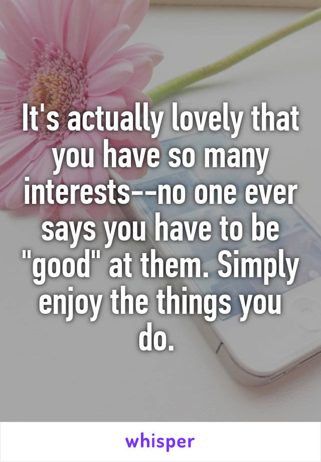 It's actually lovely that you have so many interests--no one ever says you have to be "good" at them. Simply enjoy the things you do. 