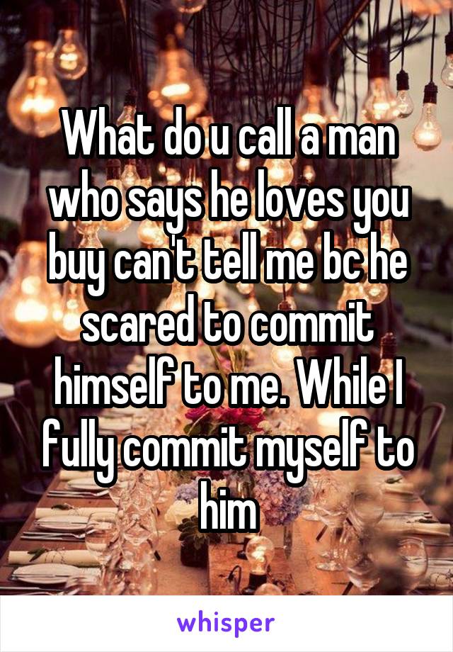 What do u call a man who says he loves you buy can't tell me bc he scared to commit himself to me. While I fully commit myself to him