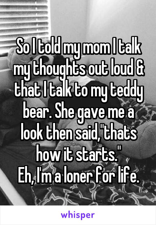 So I told my mom I talk my thoughts out loud & that I talk to my teddy bear. She gave me a look then said,"thats how it starts."
Eh, I'm a loner for life.