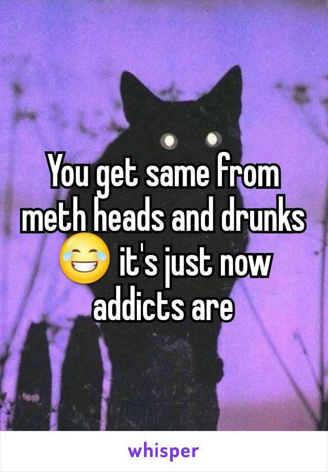 You get same from meth heads and drunks😂 it's just now addicts are