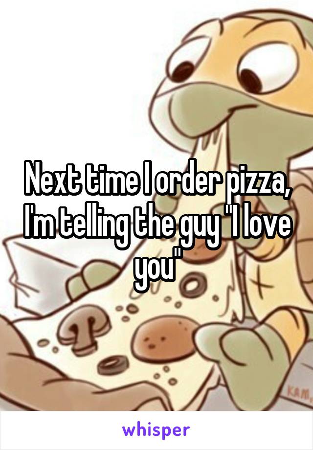 Next time I order pizza, I'm telling the guy "I love you"