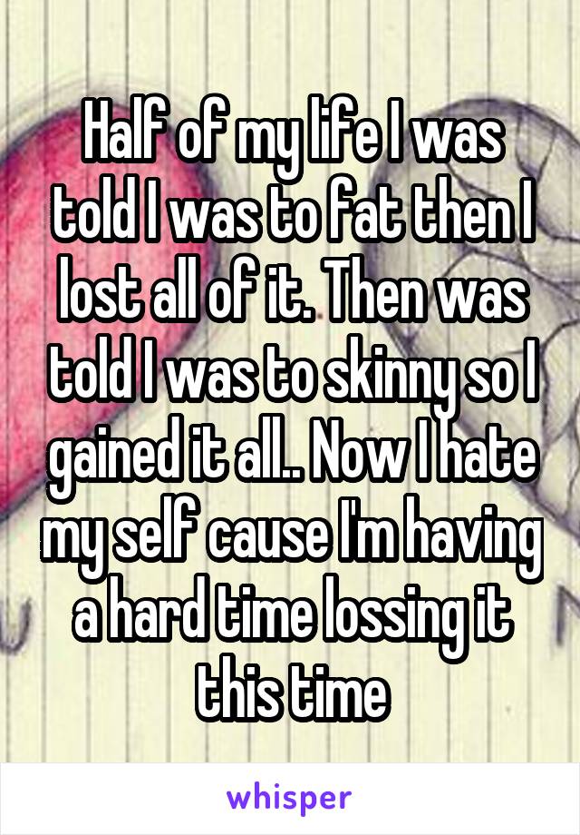 Half of my life I was told I was to fat then I lost all of it. Then was told I was to skinny so I gained it all.. Now I hate my self cause I'm having a hard time lossing it this time