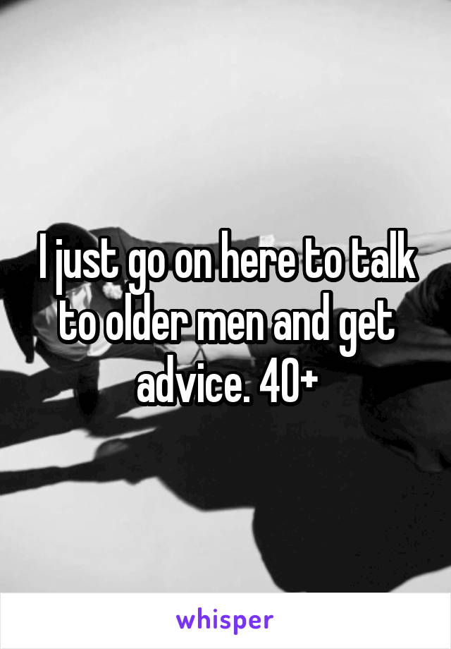 I just go on here to talk to older men and get advice. 40+