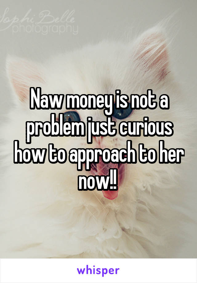 Naw money is not a problem just curious how to approach to her now!! 